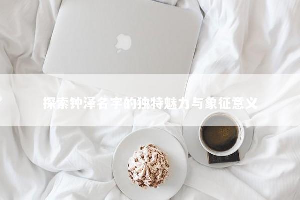 探索钟泽名字的独特魅力与象征意义