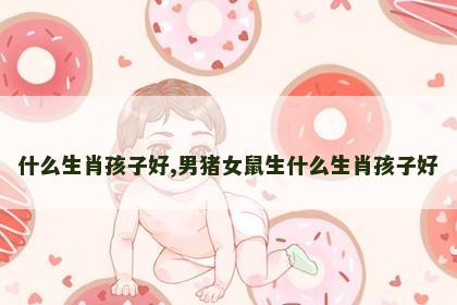什么生肖孩子好,男猪女鼠生什么生肖孩子好