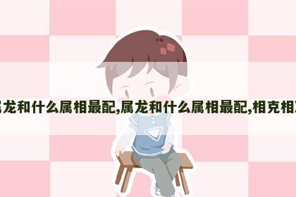 属龙和什么属相最配,属龙和什么属相最配,相克相冲