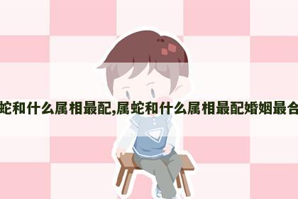 属蛇和什么属相最配,属蛇和什么属相最配婚姻最合适