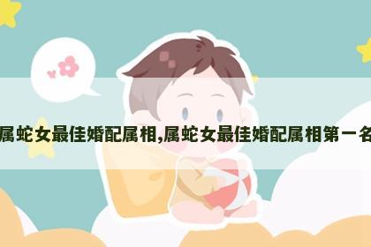 属蛇女最佳婚配属相,属蛇女最佳婚配属相第一名