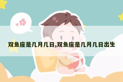 双鱼座是几月几日,双鱼座是几月几日出生