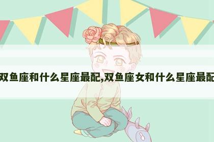 双鱼座和什么星座最配,双鱼座女和什么星座最配