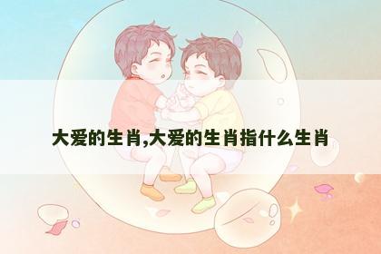 大爱的生肖,大爱的生肖指什么生肖