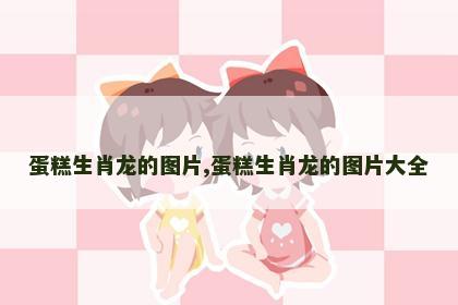 蛋糕生肖龙的图片,蛋糕生肖龙的图片大全
