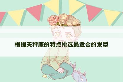 根据天秤座的特点挑选最适合的发型