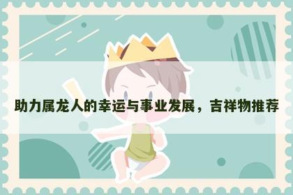 助力属龙人的幸运与事业发展，吉祥物推荐