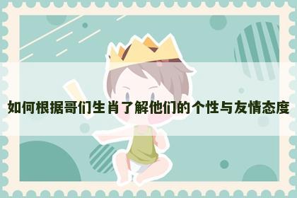 如何根据哥们生肖了解他们的个性与友情态度