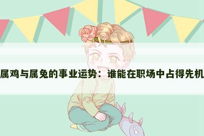 属鸡与属兔的事业运势：谁能在职场中占得先机