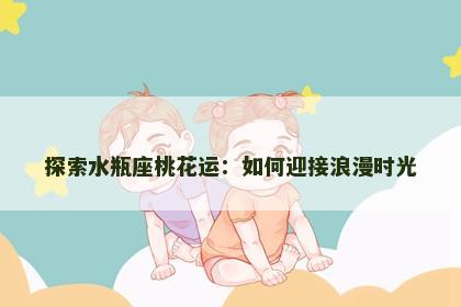 探索水瓶座桃花运：如何迎接浪漫时光