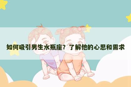 如何吸引男生水瓶座？了解他的心思和需求