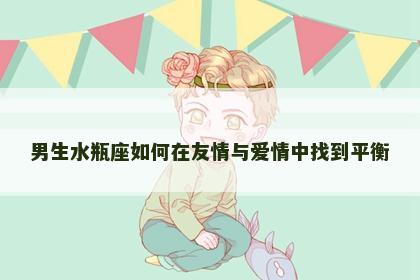 男生水瓶座如何在友情与爱情中找到平衡