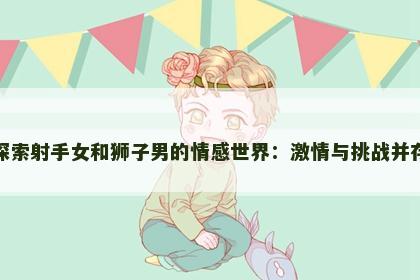 探索射手女和狮子男的情感世界：激情与挑战并存