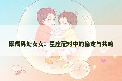 摩羯男处女女：星座配对中的稳定与共鸣