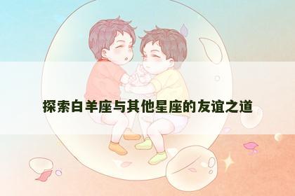 探索白羊座与其他星座的友谊之道
