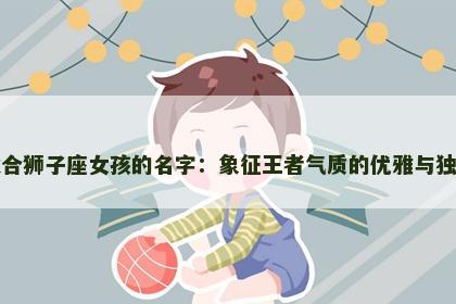 适合狮子座女孩的名字：象征王者气质的优雅与独特