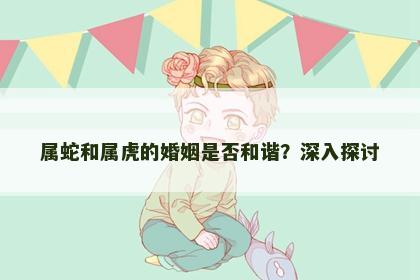 属蛇和属虎的婚姻是否和谐？深入探讨